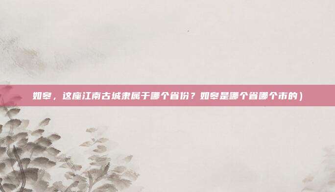 如皋,这座江南古城隶属于哪个省份?如皋是哪个省哪个市的)