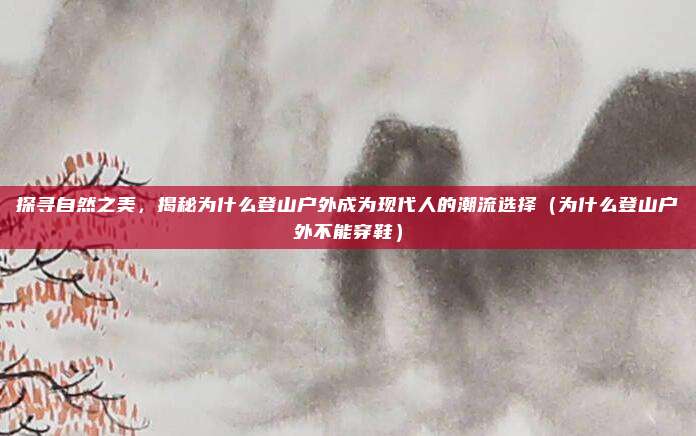探寻自然之美,揭秘为什么登山户外成为现代人的潮流选择(为什么登山户外不能穿鞋)