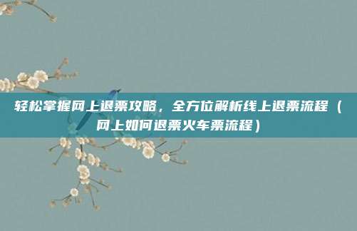 轻松掌握网上退票攻略,全方位解析线上退票流程(网上如何退票火车票流程)