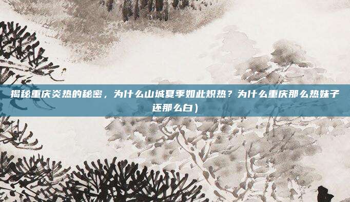 揭秘重庆炎热的秘密,为什么山城夏季如此炽热?为什么重庆那么热妹子还那么白)