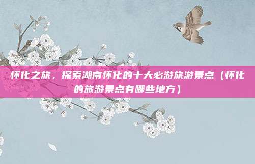 怀化之旅,探索湖南怀化的十大必游旅游景点(怀化的旅游景点有哪些地方)