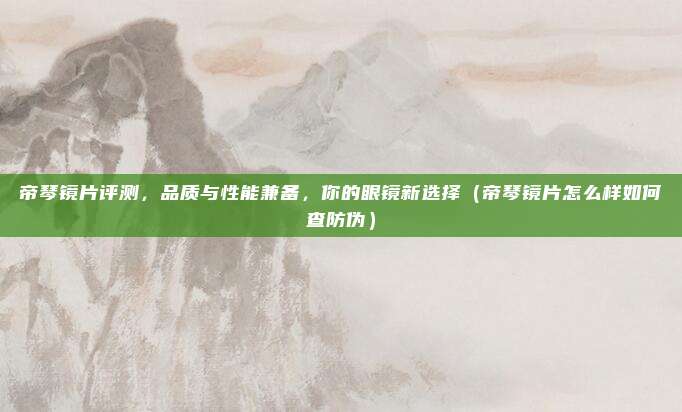 帝琴镜片评测,品质与性能兼备,你的眼镜新选择(帝琴镜片怎么样如何查防伪)