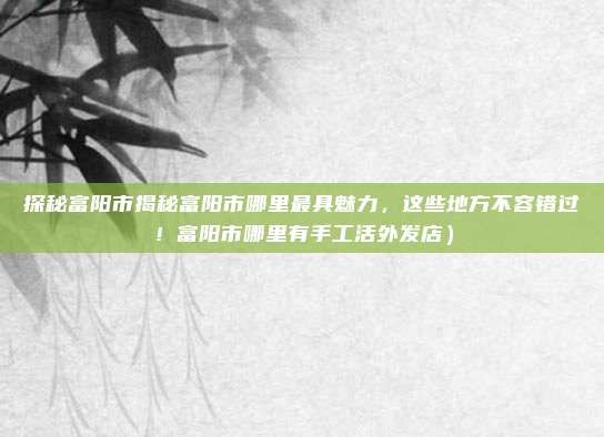 探秘富阳市揭秘富阳市哪里最具魅力,这些地方不容错过!富阳市哪里有手工活外发店)