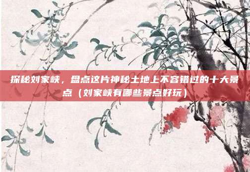 探秘刘家峡,盘点这片神秘土地上不容错过的十大景点(刘家峡有哪些景点好玩)