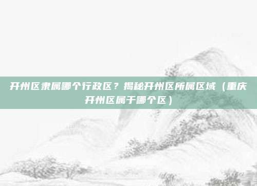 开州区隶属哪个行政区?揭秘开州区所属区域(重庆开州区属于哪个区)