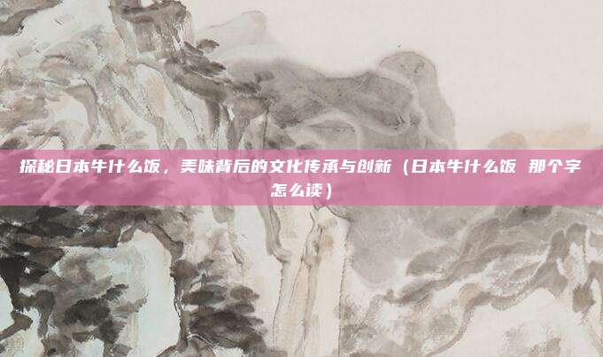 探秘日本牛什么饭,美味背后的文化传承与创新(日本牛什么饭 那个字怎么读)