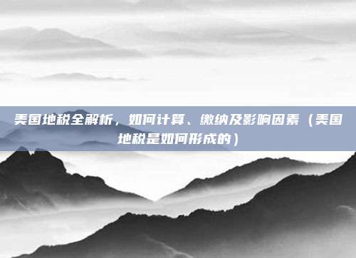 美国地税全解析,如何计算、缴纳及影响因素(美国地税是如何形成的)