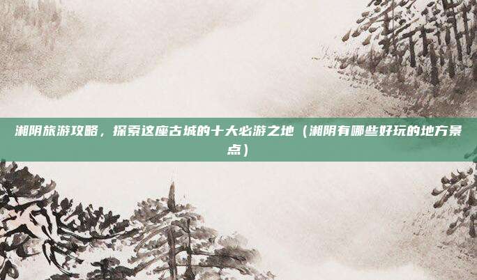 湘阴旅游攻略,探索这座古城的十大必游之地(湘阴有哪些好玩的地方景点)