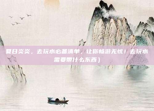 夏日炎炎,去玩水必备清单,让你畅游无忧!去玩水需要带什么东西)