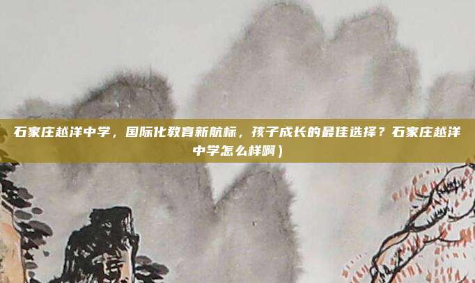 石家庄越洋中学,国际化教育新航标,孩子成长的最佳选择?石家庄越洋中学怎么样啊)
