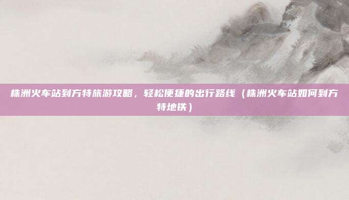 株洲火车站到方特旅游攻略,轻松便捷的出行路线(株洲火车站如何到方特地铁)