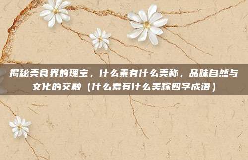 揭秘美食界的瑰宝,什么素有什么美称,品味自然与文化的交融(什么素有什么美称四字成语)