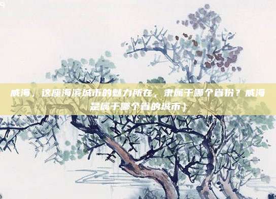 威海,这座海滨城市的魅力所在,隶属于哪个省份?威海是属于哪个省的城市)