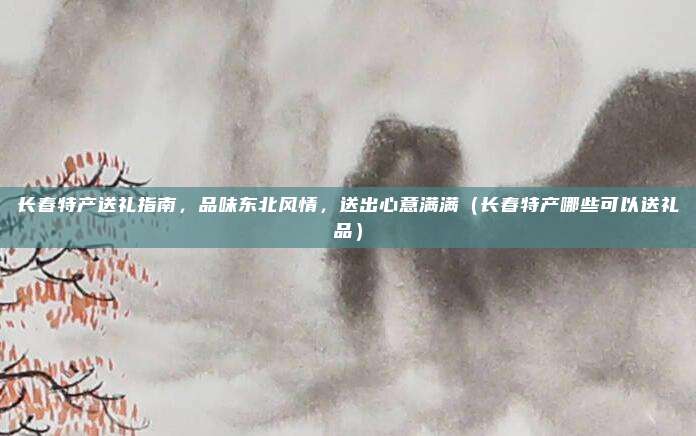 长春特产送礼指南,品味东北风情,送出心意满满(长春特产哪些可以送礼品)