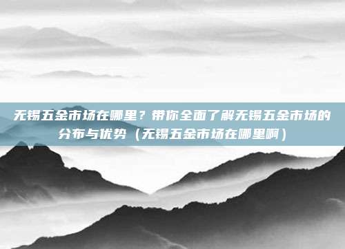 无锡五金市场在哪里?带你全面了解无锡五金市场的分布与优势(无锡五金市场在哪里啊)