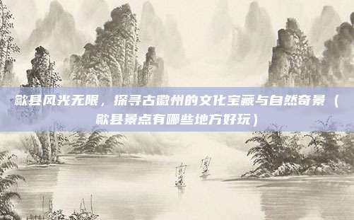 歙县风光无限,探寻古徽州的文化宝藏与自然奇景(歙县景点有哪些地方好玩)
