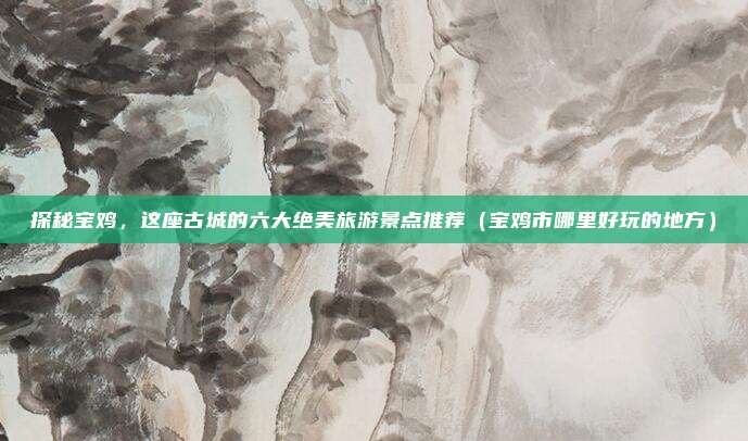 探秘宝鸡,这座古城的六大绝美旅游景点推荐(宝鸡市哪里好玩的地方)