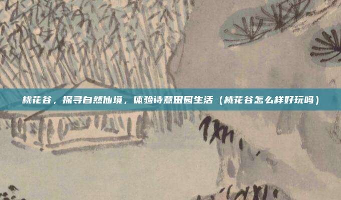 桃花谷,探寻自然仙境,体验诗意田园生活(桃花谷怎么样好玩吗)