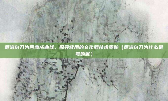 尼泊尔刀为何弯成曲线,探寻背后的文化和技术奥秘(尼泊尔刀为什么是弯的呢)