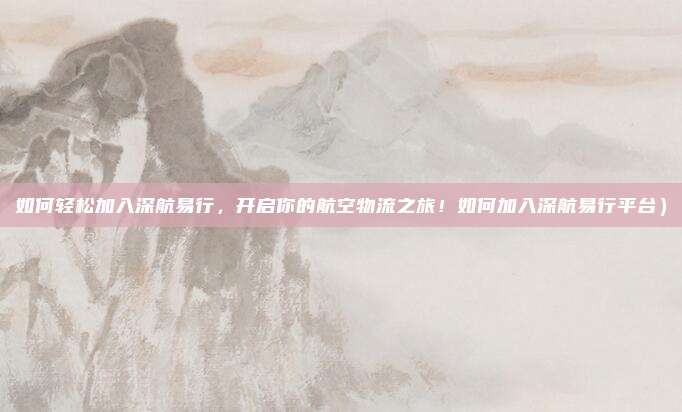如何轻松加入深航易行,开启你的航空物流之旅!如何加入深航易行平台)