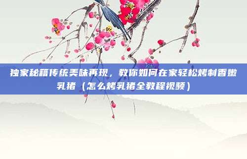 独家秘籍传统美味再现,教你如何在家轻松烤制香嫩乳猪(怎么烤乳猪全教程视频)
