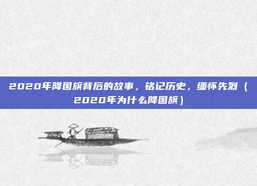 2020年降国旗背后的故事,铭记历史,缅怀先烈(2020年为什么降国旗)
