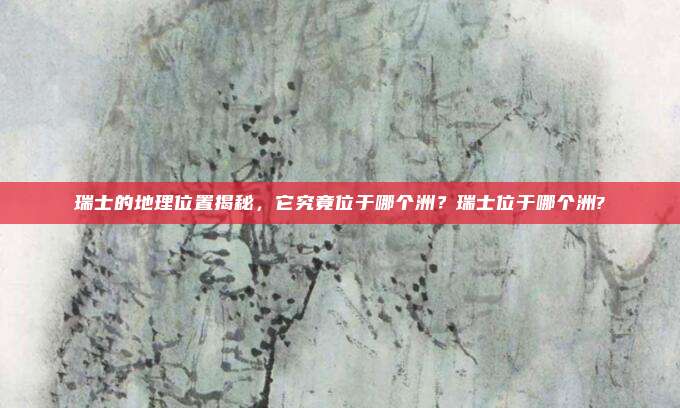 瑞士的地理位置揭秘,它究竟位于哪个洲?瑞士位于哪个洲?