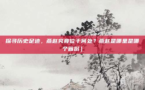 探寻历史足迹,燕赵究竟位于何处?燕赵是哪里是哪个省份)