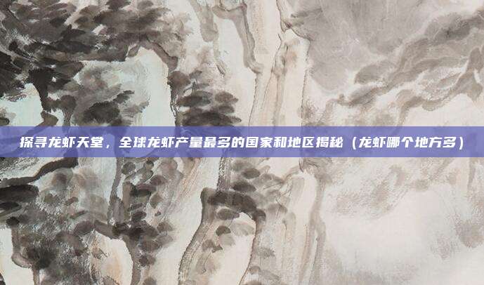 探寻龙虾天堂,全球龙虾产量最多的国家和地区揭秘(龙虾哪个地方多)