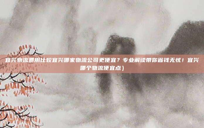 宜兴物流费用比较宜兴哪家物流公司更便宜?专业解读带你省钱无忧!宜兴哪个物流便宜点)