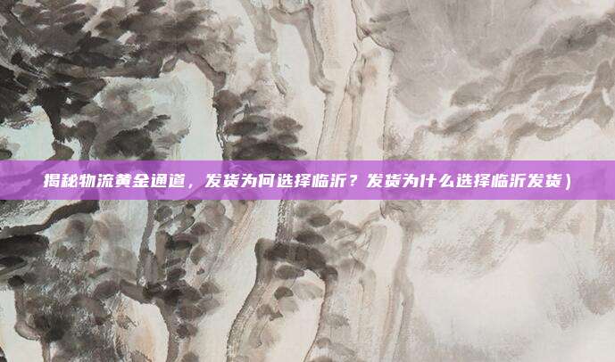 揭秘物流黄金通道,发货为何选择临沂?发货为什么选择临沂发货)