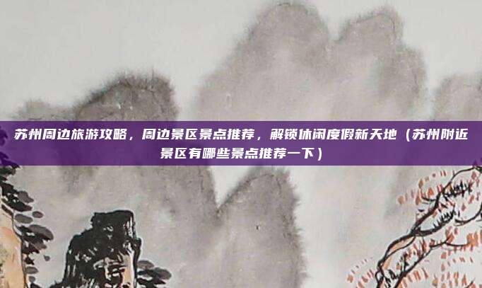 苏州周边旅游攻略,周边景区景点推荐,解锁休闲度假新天地(苏州附近景区有哪些景点推荐一下)