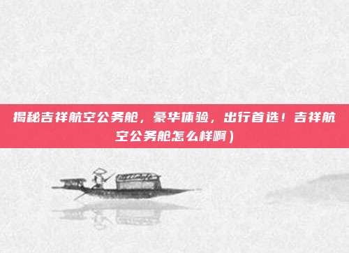 揭秘吉祥航空公务舱,豪华体验,出行首选!吉祥航空公务舱怎么样啊)