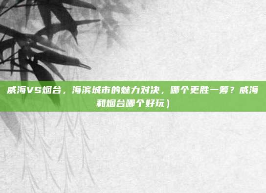 威海VS烟台,海滨城市的魅力对决,哪个更胜一筹?威海和烟台哪个好玩)