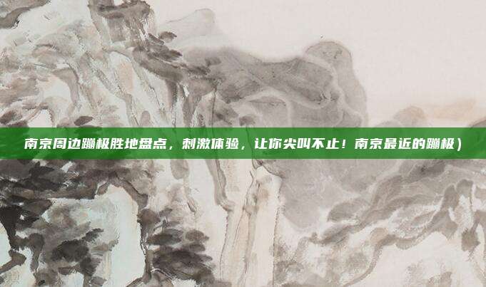 南京周边蹦极胜地盘点,刺激体验,让你尖叫不止!南京最近的蹦极)