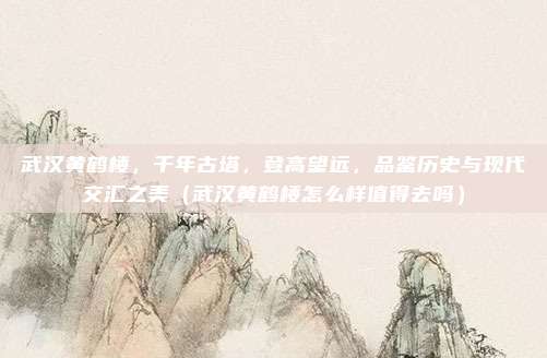 武汉黄鹤楼,千年古塔,登高望远,品鉴历史与现代交汇之美(武汉黄鹤楼怎么样值得去吗)