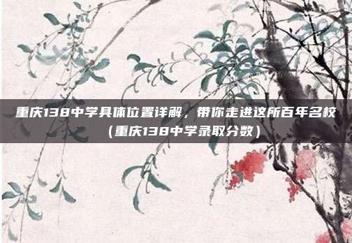 重庆138中学具体位置详解,带你走进这所百年名校(重庆138中学录取分数)