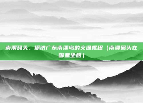 南澳码头,探访广东南澳岛的交通枢纽(南澳码头在哪里坐船)
