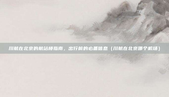 川航在北京的航站楼指南,出行前的必备信息(川航在北京哪个机场)