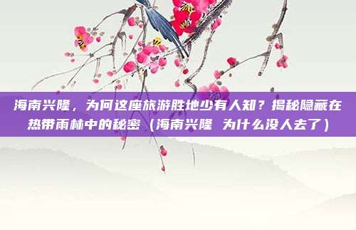 海南兴隆,为何这座旅游胜地少有人知?揭秘隐藏在热带雨林中的秘密(海南兴隆 为什么没人去了)