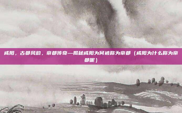 咸阳,古都风韵,帝都传奇—揭秘咸阳为何被称为帝都(咸阳为什么称为帝都呢)