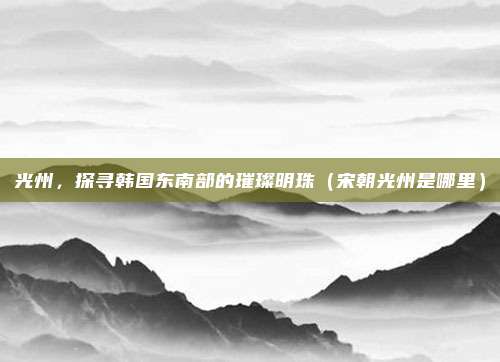 光州,探寻韩国东南部的璀璨明珠(宋朝光州是哪里)
