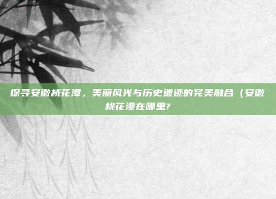 探寻安徽桃花潭,美丽风光与历史遗迹的完美融合(安徽桃花潭在哪里?