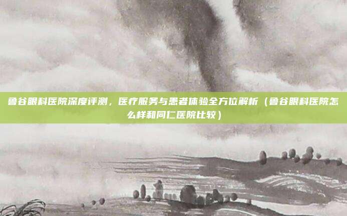 鲁谷眼科医院深度评测,医疗服务与患者体验全方位解析(鲁谷眼科医院怎么样和同仁医院比较)