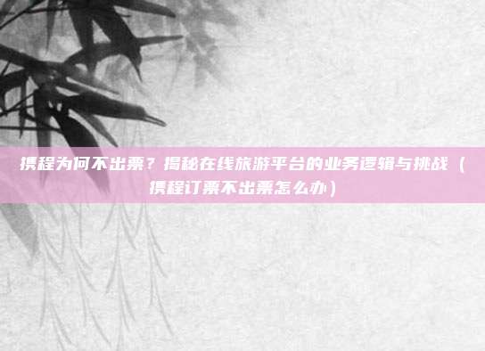 携程为何不出票?揭秘在线旅游平台的业务逻辑与挑战(携程订票不出票怎么办)