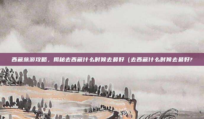 西藏旅游攻略,揭秘去西藏什么时候去最好(去西藏什么时候去最好?