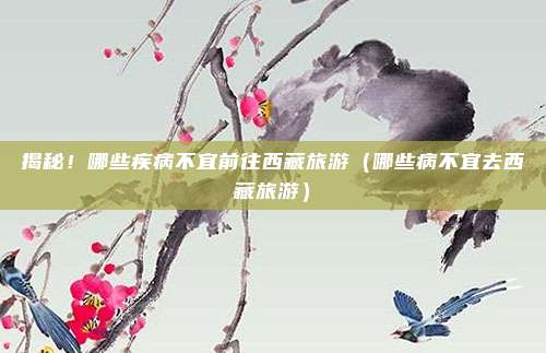 揭秘!哪些疾病不宜前往西藏旅游(哪些病不宜去西藏旅游)