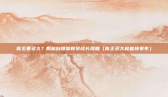 育王要多久?揭秘自媒体账号成长周期(育王多久检查接受率)