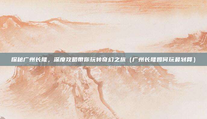 探秘广州长隆,深度攻略带你玩转奇幻之旅(广州长隆如何玩最划算)