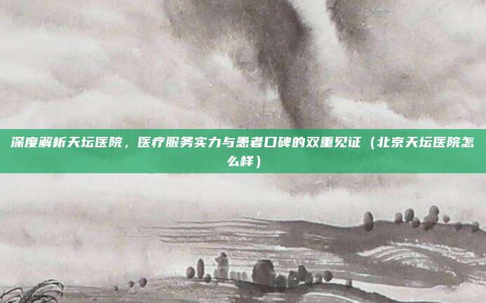 深度解析天坛医院,医疗服务实力与患者口碑的双重见证(北京天坛医院怎么样)